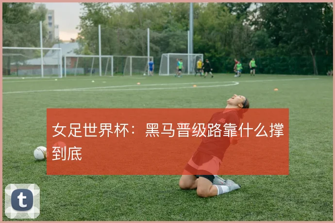 女足世界杯:黑马晋级路靠什么撑到底