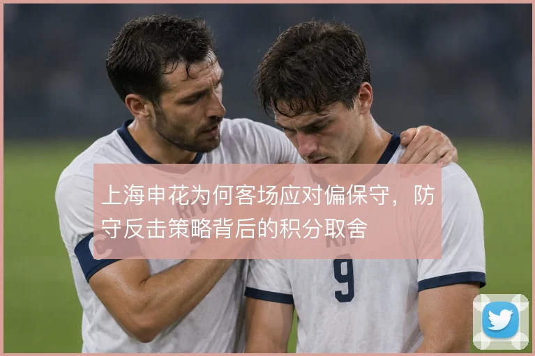 上海申花为何客场应对偏保守，防守反击策略背后的积分取舍