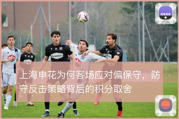 上海申花为何客场应对偏保守，防守反击策略背后的积分取舍