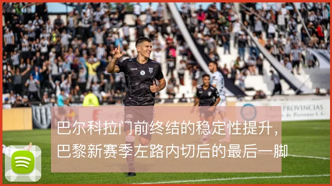 巴尔科拉门前终结的稳定性提升,巴黎新赛季左路内切后的最后一脚更可信
