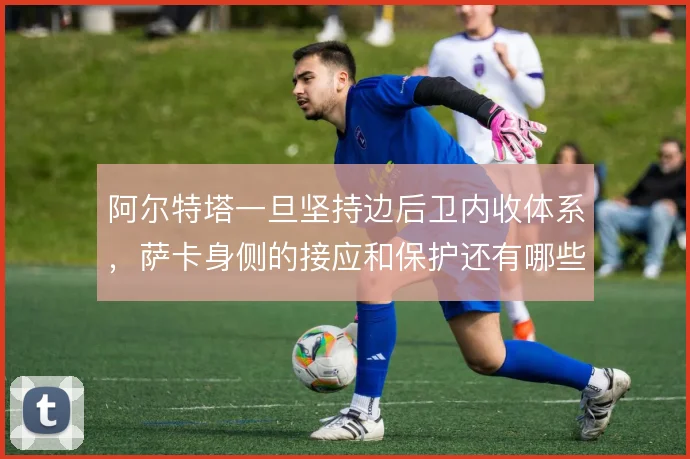 阿尔特塔一旦坚持边后卫内收体系，萨卡身侧的接应和保护还有哪些解法