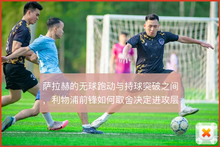萨拉赫的无球跑动与持球突破之间,利物浦前锋如何取舍决定进攻层次