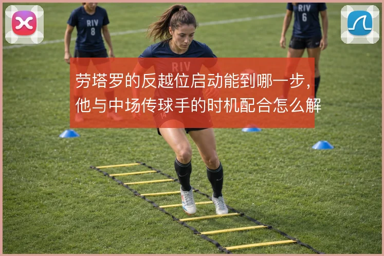 劳塔罗的反越位启动能到哪一步，他与中场传球手的时机配合怎么解