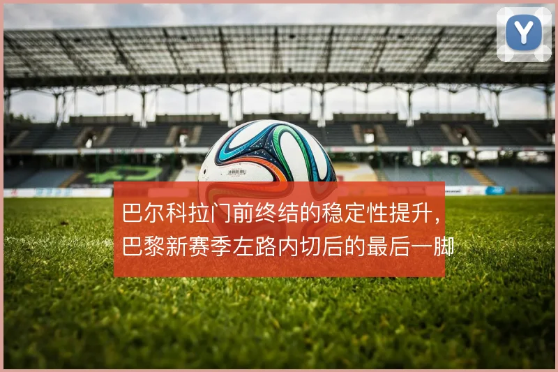 巴尔科拉门前终结的稳定性提升,巴黎新赛季左路内切后的最后一脚更可信