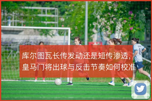 库尔图瓦长传发动还是短传渗透，皇马门将出球与反击节奏如何校准