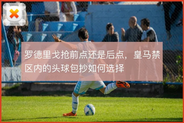 罗德里戈抢前点还是后点，皇马禁区内的头球包抄如何选择
