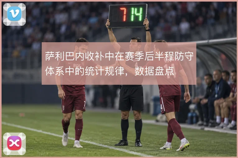 萨利巴内收补中在赛季后半程防守体系中的统计规律，数据盘点
