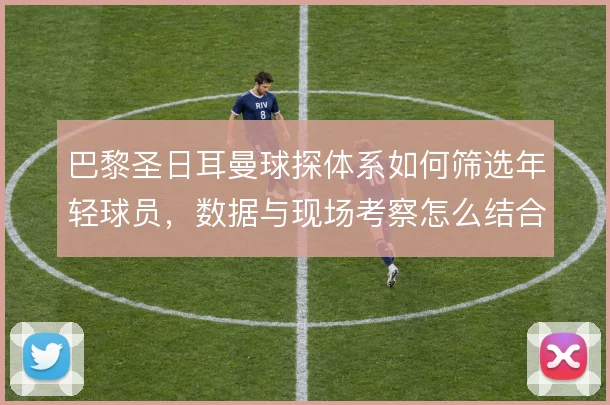巴黎圣日耳曼球探体系如何筛选年轻球员，数据与现场考察怎么结合