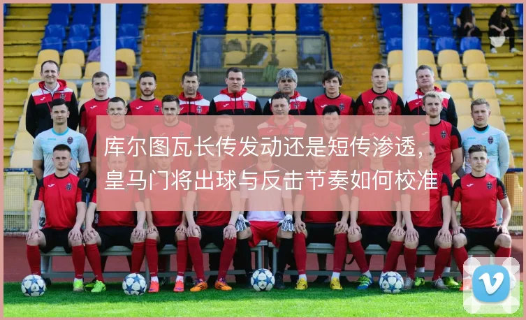 库尔图瓦长传发动还是短传渗透，皇马门将出球与反击节奏如何校准