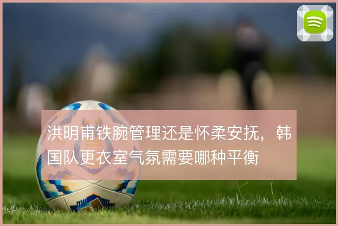 洪明甫铁腕管理还是怀柔安抚,韩国队更衣室气氛需要哪种平衡