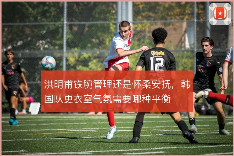 洪明甫铁腕管理还是怀柔安抚,韩国队更衣室气氛需要哪种平衡
