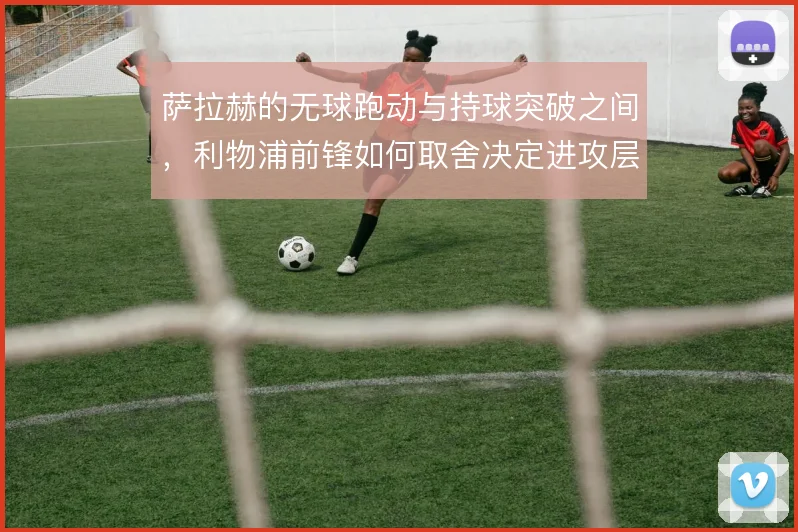 萨拉赫的无球跑动与持球突破之间,利物浦前锋如何取舍决定进攻层次