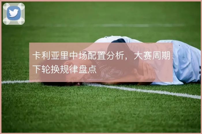 卡利亚里中场配置分析，大赛周期下轮换规律盘点